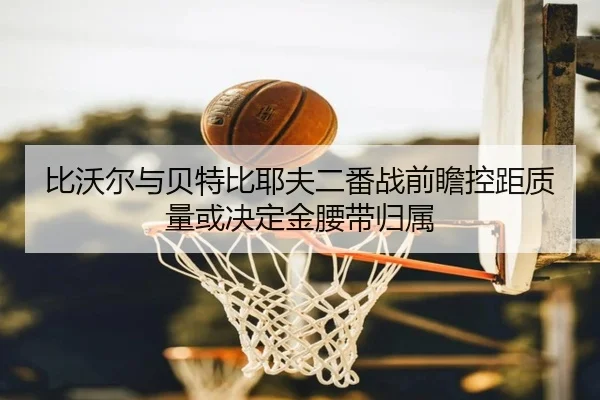 比沃尔与贝特比耶夫二番战前瞻控距质量或决定金腰带归属