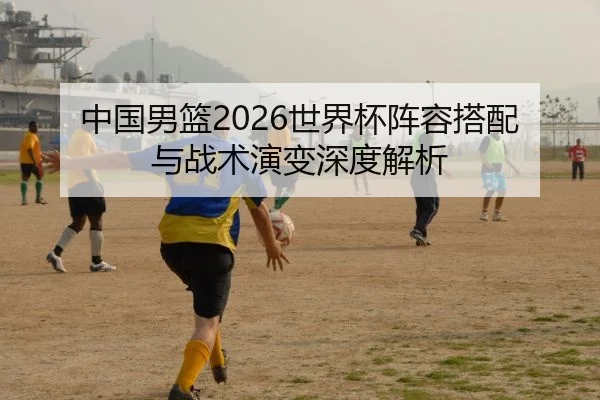 中国男篮2026世界杯阵容搭配与战术演变深度解析