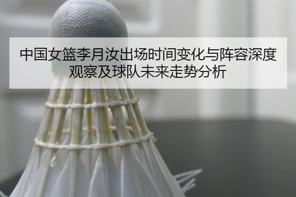 中国女篮李月汝出场时间变化与阵容深度观察及球队未来走势分析